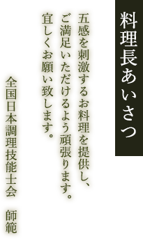 料理長あいさつ 五感を刺激するお料理を提供し、ご満足いただけるよう頑張ります。宜しくお願い致します。全国日本調理技能士会　師範